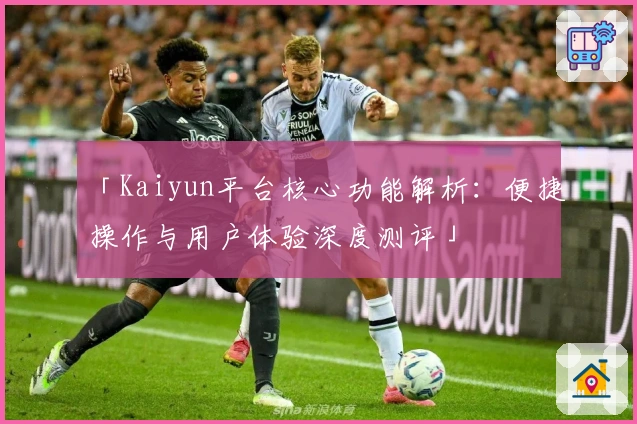 「Kaiyun平台核心功能解析：便捷操作与用户体验深度测评」