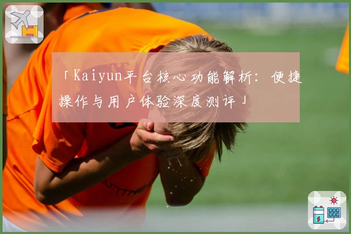 「Kaiyun平台核心功能解析：便捷操作与用户体验深度测评」